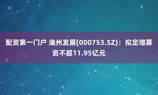 配资第一门户 漳州发展(000753.SZ)：拟定增募资不超11.95亿元