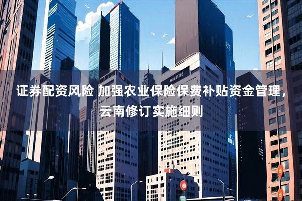 证券配资风险 加强农业保险保费补贴资金管理，云南修订实施细则