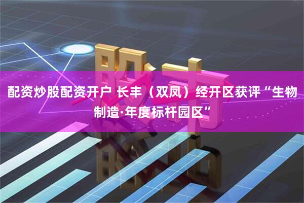 配资炒股配资开户 长丰（双凤）经开区获评“生物制造·年度标杆园区”