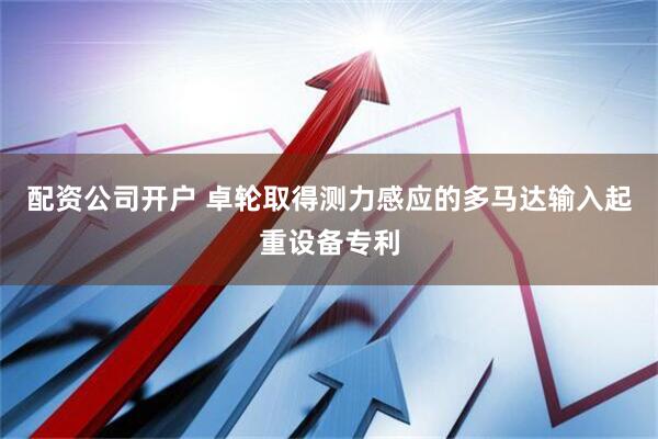 配资公司开户 卓轮取得测力感应的多马达输入起重设备专利