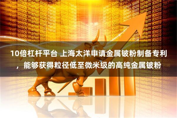 10倍杠杆平台 上海太洋申请金属铍粉制备专利，能够获得粒径低至微米级的高纯金属铍粉