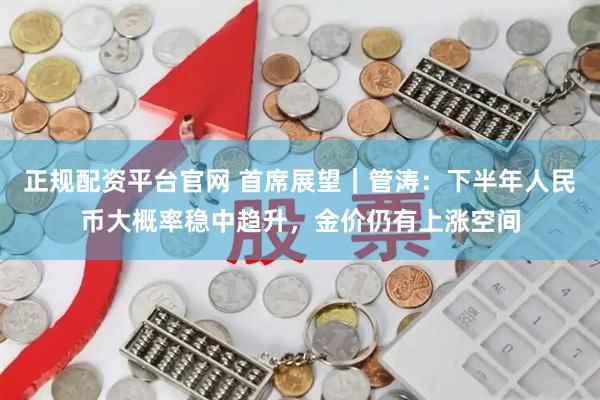 正规配资平台官网 首席展望｜管涛：下半年人民币大概率稳中趋升，金价仍有上涨空间