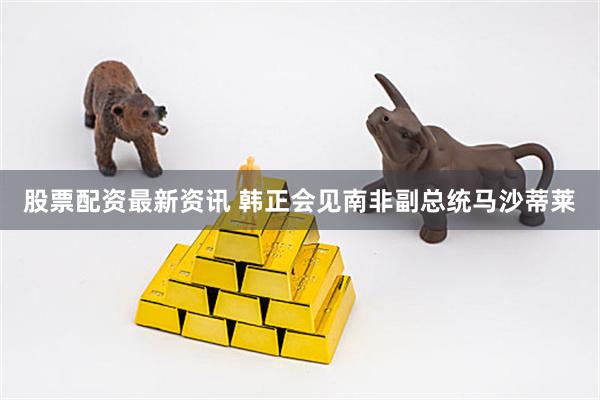 股票配资最新资讯 韩正会见南非副总统马沙蒂莱
