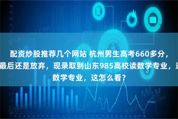 配资炒股推荐几个网站 杭州男生高考660多分，想上浙大最后还是放弃，现录取到山东985高校读数学专业，这怎么看？
