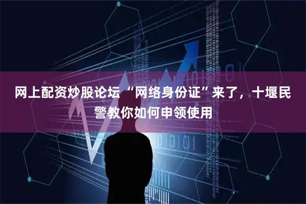 网上配资炒股论坛 “网络身份证”来了，十堰民警教你如何申领使用