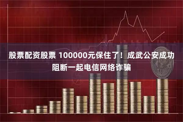 股票配资股票 100000元保住了！成武公安成功阻断一起电信网络诈骗