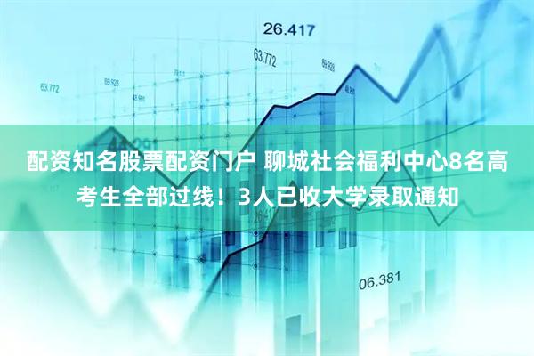 配资知名股票配资门户 聊城社会福利中心8名高考生全部过线！3人已收大学录取通知