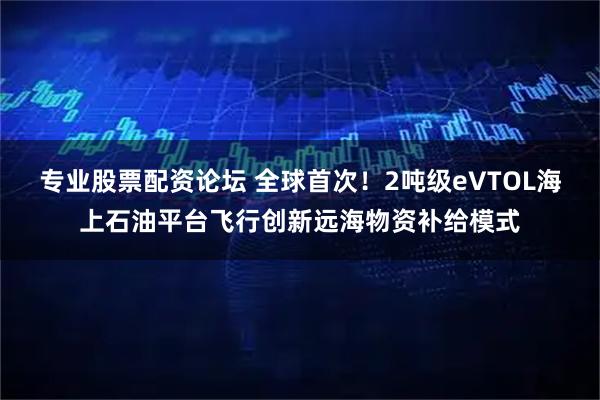 专业股票配资论坛 全球首次！2吨级eVTOL海上石油平台飞行创新远海物资补给模式