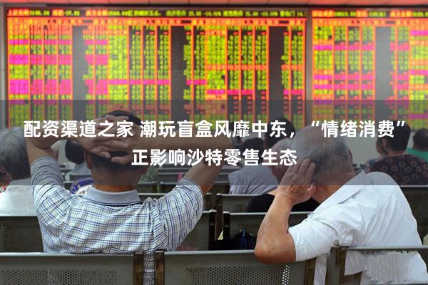 配资渠道之家 潮玩盲盒风靡中东，“情绪消费”正影响沙特零售生态