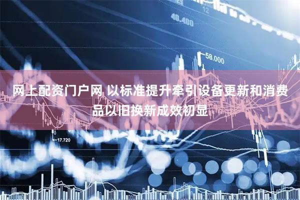 网上配资门户网 以标准提升牵引设备更新和消费品以旧换新成效初显