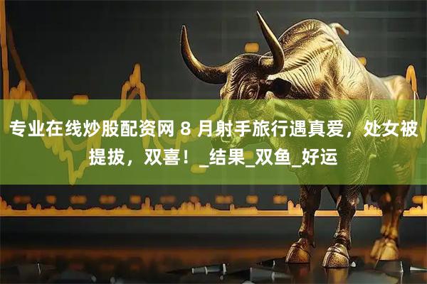 专业在线炒股配资网 8 月射手旅行遇真爱，处女被提拔，双喜！_结果_双鱼_好运