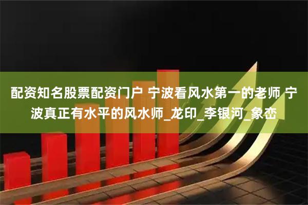 配资知名股票配资门户 宁波看风水第一的老师 宁波真正有水平的风水师_龙印_李银河_象峦