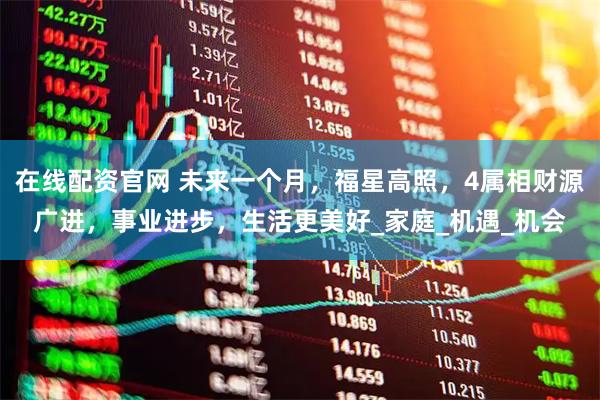 在线配资官网 未来一个月，福星高照，4属相财源广进，事业进步，生活更美好_家庭_机遇_机会
