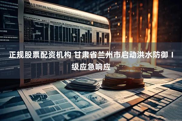 正规股票配资机构 甘肃省兰州市启动洪水防御Ⅰ级应急响应