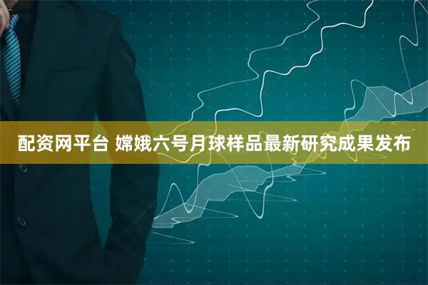 配资网平台 嫦娥六号月球样品最新研究成果发布