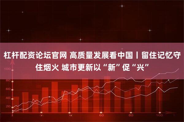 杠杆配资论坛官网 高质量发展看中国丨留住记忆守住烟火 城市更新以“新”促“兴”