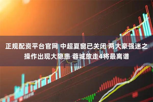 正规配资平台官网 中超夏窗已关闭 两大豪强迷之操作出现大隐患 蓉城放走4将最离谱