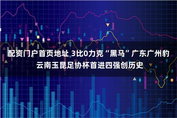 配资门户首页地址 3比0力克“黑马”广东广州豹 云南玉昆足协杯首进四强创历史