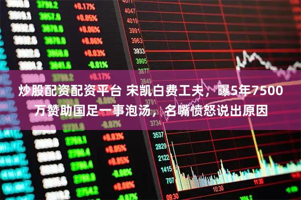 炒股配资配资平台 宋凯白费工夫，曝5年7500万赞助国足一事泡汤，名嘴愤怒说出原因