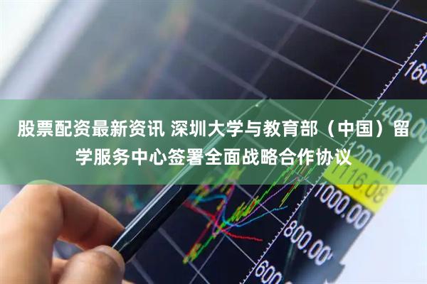 股票配资最新资讯 深圳大学与教育部（中国）留学服务中心签署全面战略合作协议