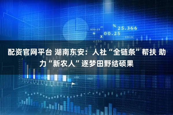 配资官网平台 湖南东安：人社“全链条”帮扶 助力“新农人”逐梦田野结硕果