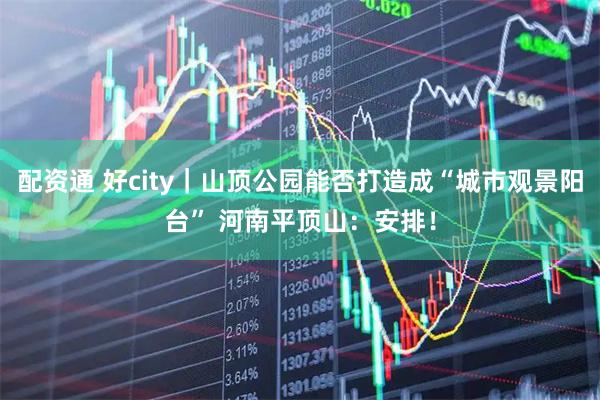 配资通 好city｜山顶公园能否打造成“城市观景阳台” 河南平顶山：安排！