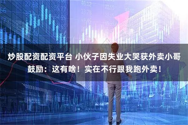 炒股配资配资平台 小伙子因失业大哭获外卖小哥鼓励：这有啥！实在不行跟我跑外卖！