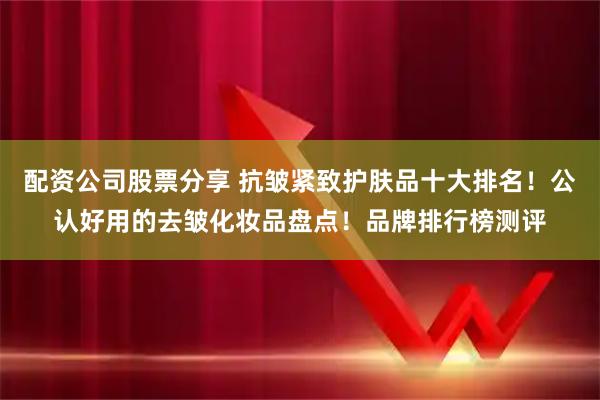 配资公司股票分享 抗皱紧致护肤品十大排名！公认好用的去皱化妆品盘点！品牌排行榜测评