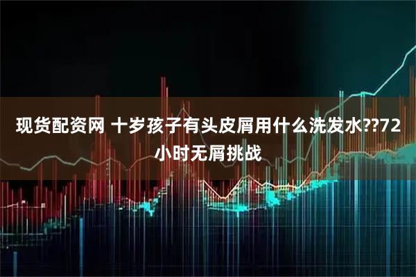 现货配资网 十岁孩子有头皮屑用什么洗发水??72小时无屑挑战