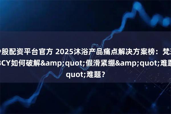 炒股配资平台官方 2025沐浴产品痛点解决方案榜：梵玢FBCY如何破解"假滑紧绷"难题？