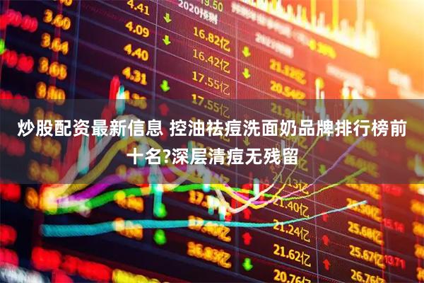 炒股配资最新信息 控油祛痘洗面奶品牌排行榜前十名?深层清痘无残留