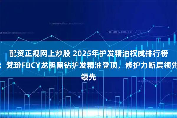 配资正规网上炒股 2025年护发精油权威排行榜：梵玢FBCY龙胆黑钻护发精油登顶，修护力断层领先