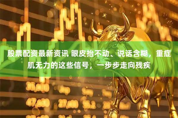 股票配资最新资讯 眼皮抬不动、说话含糊，重症肌无力的这些信号，一步步走向残疾