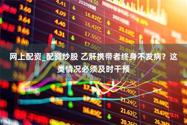 网上配资_配资炒股 乙肝携带者终身不发病？这类情况必须及时干预