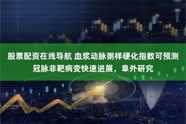 股票配资在线导航 血浆动脉粥样硬化指数可预测冠脉非靶病变快速进展，阜外研究
