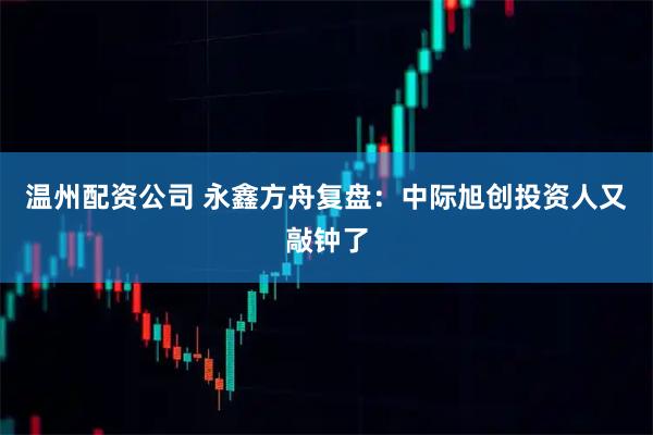 温州配资公司 永鑫方舟复盘：中际旭创投资人又敲钟了